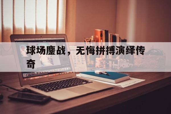 开云体育-球场鏖战，无悔拼搏演绎传奇的简单介绍